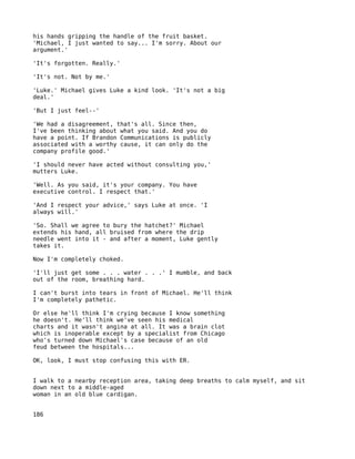 his hands gripping the handle of the fruit basket.
'Michael, I just wanted to say... I'm sorry. About our
argument.'

'It's forgotten. Really.'

'It's not. Not by me.'

'Luke.' Michael gives Luke a kind look. 'It's not a big
deal.'

'But I just feel--'

'We had a disagreement, that's all. Since then,
I've been thinking about what you said. And you do
have a point. If Brandon Communications is publicly
associated with a worthy cause, it can only do the
company profile good.'

'I should never have acted without consulting you,'
mutters Luke.

'Well. As you said, it's your company. You have
executive control. I respect that.'

'And I respect your advice,' says Luke at once. 'I
always will.'

'So. Shall we agree to bury the hatchet?' Michael
extends his hand, all bruised from where the drip
needle went into it - and after a moment, Luke gently
takes it.

Now I'm completely choked.

'I'll just get some . . . water . . .' I mumble, and back
out of the room, breathing hard.

I can't burst into tears in front of Michael. He'll think
I'm completely pathetic.

Or else he'll think I'm crying because I know something
he doesn't. He'll think we've seen his medical
charts and it wasn't angina at all. It was a brain clot
which is inoperable except by a specialist from Chicago
who's turned down Michael's case because of an old
feud between the hospitals...

OK, look, I must stop confusing this with ER.


I walk to a nearby reception area, taking deep breaths to calm myself, and sit
down next to a middle-aged
woman in an old blue cardigan.


186
 