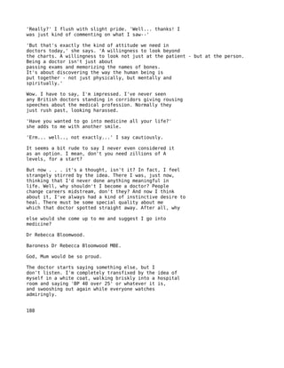 'Really?' I flush with slight pride. 'Well... thanks! I
was just kind of commenting on what I saw--'

'But that's exactly the kind of attitude we need in
doctors today,' she says. 'A willingness to look beyond
the charts. A willingness to look not just at the patient - but at the person.
Being a doctor isn't just about
passing exams and memorizing the names of bones.
It's about discovering the way the human being is
put together - not just physically, but mentally and
spiritually.'

Wow. I have to say, I'm impressed. I've never seen
any British doctors standing in corridors giving rousing
speeches about the medical profession. Normally they
just rush past, looking harassed.

'Have you wanted to go into medicine all your life?'
she adds to me with another smile.

'Erm... well.., not exactly...' I say cautiously.

It seems a bit rude to say I never even considered it
as an option. I mean, don't you need zillions of A
levels, for a start?

But now . . . it's a thought, isn't it? In fact, I feel
strangely stirred by the idea. There I was, just now,
thinking that I'd never done anything meaningful in
life. Well, why shouldn't I become a doctor? People
change careers midstream, don't they? And now I think
about it, I've always had a kind of instinctive desire to
heal. There must be some special quality about me
which that doctor spotted straight away. After all, why

else would she come up to me and suggest I go into
medicine?

Dr Rebecca Bloomwood.

Baroness Dr Rebecca Bloomwood MBE.

God, Mum would be so proud.

The doctor starts saying something else, but I
don't listen. I'm completely transfixed by the idea of
myself in a white coat, walking briskly into a hospital
room and saying 'BP 40 over 25' or whatever it is,
and swooshing out again while everyone watches
admiringly.


188
 
