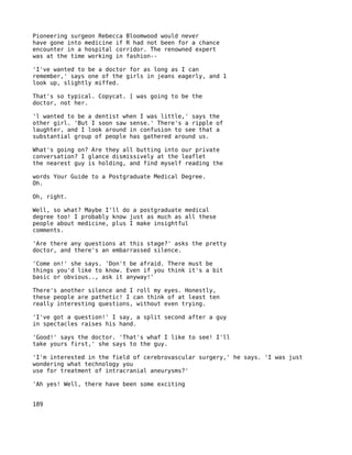 Pioneering surgeon Rebecca Bloomwood would never
have gone into medicine if R had not been for a chance
encounter in a hospital corridor. The renowned expert
was at the time working in fashion--

'I've wanted to be a doctor for as long as I can
remember,' says one of the girls in jeans eagerly, and 1
look up, slightly miffed.

That's so typical. Copycat. [ was going to be the
doctor, not her.

'l wanted to be a dentist when I was little,' says the
other girl. 'But I soon saw sense.' There's a ripple of
laughter, and I look around in confusion to see that a
substantial group of people has gathered around us.

What's going on? Are they all butting into our private
conversation? I glance dismissively at the leaflet
the nearest guy is holding, and find myself reading the

words Your Guide to a Postgraduate Medical Degree.
Oh.

Oh, right.

Well, so what? Maybe I'll do a postgraduate medical
degree too! I probably know just as much as all these
people about medicine, plus I make insightful
comments.

'Are there any questions at this stage?' asks the pretty
doctor, and there's an embarrassed silence.

'Come on!' she says. 'Don't be afraid. There must be
things you'd like to know. Even if you think it's a bit
basic or obvious.., ask it anyway!'

There's another silence and I roll my eyes. Honestly,
these people are pathetic! I can think of at least ten
really interesting questions, without even trying.

'I've got a question!' I say, a split second after a guy
in spectacles raises his hand.

'Good!' says the doctor. 'That's whaf I like to see! I'll
take yours first,' she says to the guy.

'I'm interested in the field of cerebrovascular surgery,' he says. 'I was just
wondering what technology you
use for treatment of intracranial aneurysms?'

'Ah yes! Well, there have been some exciting


189
 