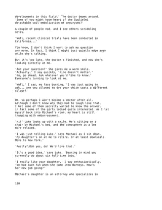 developments in this field.' The doctor beams around.
'Some of you might have heard of the Guglielmi
detachable coil embolization of aneurysms?'

A couple of people nod, and I see others scribbling
notes.

'Well, recent clinical trials have been conducted in
California...'

You know, I don't think I want to ask my question
any more. In fact, I think I might just quietly edge away
while she's talking.

But it's too late, the doctor's finished, and now she's
looking directly at me.

'And your question?' She gives me a warm smile.
'Actually,' I say quickly, 'mine doesn't matter.'
'No, go ahead. Ask whatever you'd like to know.'
Everyone's turning to look at me.

'Well,' I say, my face burning. 'I was just going to
ask.., are you allowed to dye your white coats a different
colour?'


OK, so perhaps I won't become a doctor after all.
Although I don't know why they had to laugh like that.
I bet some of them secretly wanted to know the answer,
in fact some of the girls looked quite interested. As I let
myself back into Michael's room, my heart is still
thumping with embarrassment.

'Hi!' Luke looks up with a smile. He's sitting on a
chair by Michael's bed, and the atmosphere is a lot
more relaxed.

'I was just telling Luke,' says Michael as I sit down.
'My daughter's on at me to retire. Or at least downscale.
Move to New York.'

'Really?.Ooh yes, do! We'd love that.'

'It's a good idea,' says Luke. 'Bearing in mind you
currently do about six full-time jobs.'

'I really like your daughter,' I say enthusiastically.
'We had such fun when she came into Barneys. How's
her new job going?'

Michael's daughter is an attorney who specializes in


190
 