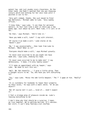 patent law, and just exudes scary cleverness. On the
other hand, she hadn't spotted that she was choosing
colours which did nothing for her skin tone until I
pointed it out to her.

'Very well indeed, thanks. She just moved to Finer
man Wallstein,' Michael adds to Luke. 'Very swanky
offices.'

'I know them,' says Luke. 'I use them for personal
matters. In fact last time I went in there was a few
weeks ago. Just about my will. Next time, I'll call in on
her.'

'Do that,' says Michael. 'She'd like it.'

'Have you made a will, Luke?' I say with interest.

'Of course I've made a will.' Luke stares at me.
'Haven't you?'

'No,' I say unconcernedly - then look from Luke to
Michael. 'What? What is it?'

'Everyone should make a will,' says Michael gravely.

'It never even occurred to me you might not have
made one,' says Luke, shaking his head.

'It never even occurred to me to make one!' I say
defensively. 'I mean, I'm only twenty-seven!'

'I'll make an appointment with my lawyer,' says
Luke. 'We need to sort this out.'

'Well. OK. But honestly...' I give a little shrug. Then
a thought occurs to me. 'So, who have you left everything
to?'

'You,' says Luke. 'Minus the odd little bequest.' The ?' I gape at him. 'Really?
Me?'

'It is customary for husbands to leave their property
to their wives,' he says with a small smile. 'Or do you
object?'

'No! Of course not! I just.., kind of... didn't expect
it.'

I feel a strange glow of pleasure inside me. Luke's
leaving everything to me!

I don't know why that should be a surprise. I mean,
we live together. We're getting married. It's obvious.
But still, I can't help feeling a bit chuffed.


191
 