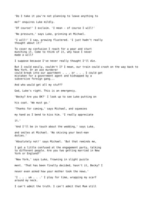 'Do I take it you're not planning to leave anything to

me?' enquires Luke mildly.

'Of course!' I exclaim. 'I mean - of course I will!'

'No pressure,' says Luke, grinning at Michael.

'I will!' I say, growing flustered. 'I just hadn't really
thought about it!'

To cover my confusion I reach for a pear and start
munching it. Come to think of it, why have I never
made a will?

I suppose because I've never really thought I'll die.

But I could easily, couldn't I? I mean, our train could crash on the way back to
New York. Or an axe murderer
could break into our apartment . . . or . . . I could get
mistaken for a government agent and kidnapped by a
subversive foreign gang...

And who would get all my stuff?

God, Luke's right. This is an emergency.

'Becky? Are you OK?' I look up to see Luke putting on

his coat. 'We must go.'

'Thanks for coming,' says Michael, and squeezes

my hand as I bend to kiss him. 'I really appreciate

it.'

'And I'll be in touch about the wedding,' says Luke,

and smiles at Michael. 'No skiving your best-man
duties.'

'Absolutely not!' says Michael. 'But that reminds me,

I got a little confused at the engagement party, talking
to different people. Are you two getting married in New
York or England?'

'New York,' says Luke, frowning in slight puzzle

ment. 'That has been finally decided, hasn't it, Becky? I

never even asked how your mother took the news.'

'I . . . um . . .' I play for time, wrapping my scarf
around my neck.

I can't admit the truth. I can't admit that Mum still
 