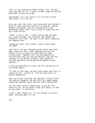 'Yes!' I say, feeling my cheeks flame. 'Yes, she was
fine. New York it is!' I give a bright laugh and quickly
bend down to pick up my bag.

And besides, it's not really a lie. As soon as Mum
comes back, I'll tell her.


As we get onto the train, Luke looks pale and drained. I
think it upset him more than he's letting on, seeing
Michael so helpless. He sits staring out of the
darkening window, and I try to think of something that
will cheer him up.

'Look!' I say at last. I reach into my bag and take
out a book I bought just the other day called The
Promise of Your Life. 'We need to talk about composing
our wedding vows.'

'Composing them?' Luke frowns. 'Aren't they always
the same?'

'No! That's old hat. Everyone writes their own these
days. Listen to this. "Your wedding vows are the
chance for you to show the world what you mean
to each other. Together with the proclamation by
the officiant that you are now married, they are the
linchpin of the entire ceremony. They should be
the most beautiful and moving words spoken at your
wedding."'

I look up expectantly at Luke, but he's gazing out of
the window again.

'It says in this book, we must think about what sort of
couple we are,' I press on. 'Are we Young Lovers or
Autumn Companions?'

Luke isn't even listening. OK, perhaps I should find a
few specific examples. My eye falls on a page headed
Summertime Wedding, which wauld be quite appropriate.

'As the roses bloom in summertime, so did my love
bloom for you. As the white clouds soar above, so does
my love soar,' I read aloud.

I pull a face. Maybe not. I flick through a few more
pages, glancing down as I go.


193
 