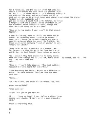 han I remembered, and I'm not sure it'll fit into that
little alcove behind the sofa, where I'd planned to put
it. But still, it looks fantastic! It's standing proudly in
the middle of the room, and we've already put it to
good use. As soon as it arrived, Danny went upstairs and raided his brother
Randall's drinks cupboard, and I
got all the booze I could find in the kitchen. We've had
a Margarita each and a Gimlet, and my invention called
the Bloomwood, which consists of vodka, orange and
M&Ms, which you scoop out with a spoon.

'Give me the top again. I want to pull in that shoulder
tighter.'

I peel off the top, hand it to him, and reach for my
jumper, not bothering about trying to be modest. I
mean, this is Danny. He threads a needle and starts
expertly gathering along the hem of the T-shirt. 'So,
these weird cousin-marrying friends of yours,' he says.
'What's that about?'

'They're not weird!' I hesitate for a moment. 'Well,
OK, Tarquin is a tiny bit weird. But Suze isn't at all
weird. She's my best friend!' Danny raises an eyebrow.

'So - couldn't they find anyone else to marry except
from their own family? Was it like, "OK, Mom's taken .. my sister, too fat.., the
dog.., mm, don't like the
hair..." '

'Stop it!' I can't help giggling. 'They just suddenly
realized they were meant for each other.'

'Like When Harry Met Sally.' He puts on a film-trailer
voice. 'They were friends. They came from the same
gene pool.'

'Danny...'

'OK.' He relents, and snips off the thread. 'So, what

about you and Luke?'

'What about us?'

'D'you think you'll get married?'

!I . . . I have no idea!' I say, feeling a slight colour
coming to my cheeks. 'I can't say it's ever crossed my
mind.'

Which is completely true.


25

t
 