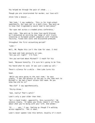 You helped me through the pain of rehab . . .

Though you are incarcerated for murder, our love will

shine like a beacon ...


'Ooh look,' I say suddenly. 'This is for high-school
sweethearts. Our eyes met in a math class. How were we
to know that trigonometry would lead to matrimony?'

'Our eyes met across a crowded press conference,'

says Luke. 'How were we to know love would blossom
as I announced an exciting new range of unit trusts
investing in European growth companies with tracking
facility, fixed-rate costs and discounted premiums

throughout the first accounting period?'

'Luke--'

Well, OK. Maybe this isn't the time for vows. I shut

the book and look anxiously at Luke.
'Are you all right?' 'I'm fine.'

'Are you worried about Michael?' I reach for his

hand. 'Because honestly, I'm sure he's going to be fine.

You heard what he said. It was just a wake-up call.'

There's silence for a while - then Luke turns his

head.

'While you were going to the rest room,' he says
slowly, 'I met the parents of the guy in the room next to
Michael's. He had a heart attack last week. Do you
know how old he is?'

'How old?' I say apprehensively.

'Thirty-three.'

'God, really? That's awful!'

Luke's only a year older than that.

'He's a bond trader, apparently. Very successful.' He
exhales slowly. 'It makes you think, doesn't it? Think
about what you're doing with your life. And wonder.'

'Er . . . yes,' I say, feeling as though I'm walking
across eggshells. 'Yes it does.'

Luke's never spoken like this before. Usually if I start
 