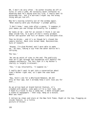 OK, I don't do very often - he either brushes me off or
turns it into a joke. He certainly never confesses to
doubting what he's doing with his life. I really want to
encourage him - but I'm worried I might say the wrong
thing and put him off.

Now he's staring silently out of the window again.
'What exactly were you thinking?' I prompt gently.

'I don't know,' says Luke after a pause. 'I suppose it
just makes you see things differently for a moment.'

He looks at me - and for an instant I think I can see
deep inside him, to a part of him I rarely glimpse.
Softer and quieter and full of doubts like everyone else.

Then he blinks - and it's as though he's closed the
camera shutter. Back into normal mode. Businesslike.
Sure of himself.

'Anyway. I'm glad Michael and I were able to make
up,' he says, taking a sip from the water bottle he's
carrying.

The too.'

'He saw my point of view in the end. The publicity
that we'll get through the Foundation will benefit the
company enormously. The fact that it's my mother's
charity is largely irrelevant.'

'Yes,' I say reluctantly. 'I suppose so.'

I really don't want to get into a conversation about
Luke's mother right now, so I open the vows book
again.

'Hey, here's one for a Whirlwind Romance. We met
only an hour ago, but I already know I will love you for
ever...


As we arrive back at Grand Central Station, it's
crowded with people. Luke goes o:f to a rest room, and
I head to a kiosk to buy a candy bar. I Walk straight past
a stand of newspapers - then stop. Hang on a minute.
What was that?

I retrace my steps and stare at the New York Times. Right at the top, flagging an
inside feature, is a little
picture of Elinor.


195
 