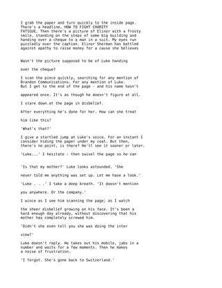 I grab the paper and turn quickly to the inside page.
There's a headline, HOW TO FIGHT CHARITY
FATIGUE. Then there's a picture of Elinor with a frosty
smile, standing on the steps of some big building and
handing over a cheque to a man in a suit. My eyes run
puzzledly over the caption. Elinor Sherman has battled
against apathy to raise money for a cause she believes


Wasn't the picture supposed to be of Luke handing

over the cheque?

I scan the piece quickly, searching for any mention of
Brandon Communications. For any mention of Luke.
But I get to the end of the page - and his name hasn't

appeared once. It's as though he doesn't figure at all.

I stare down.at the page in disbelief.

After everything he's done for her. How can she treat

him like this?

'What's that?'

I give a startled jump at Luke's voice. For an instant I
consider hiding the paper under my coat. But then,
there's no point, is there? He'll see it sooner or later.

'Luke...' I hesitate - then swivel the page so he can


'Is that my mother?' Luke looks astounded. 'She

never told me anything was set up. Let me have a look.'

'Luke . . .' I take a deep breath. 'It doesn't mention

you anywhere. Or the company.'

I wince as I see him scanning the page; as I watch

the sheer disbelief growing on his face. It's been a
hard enough day already, without discovering that his
mother has completely screwed him.

'Didn't she even tell you she was doing the inter

view?'

Luke doesn't reply. He takes out his mobile, jabs in a
number and waits for a few moments. Then he makes
a noise of frustration.

'I forgot. She's gone back to Switzerland.'
 