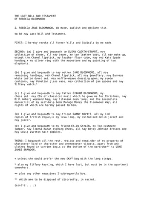 THE LAST WILL AND TESTAMENT
OF REBECCA BLOOMWOOD


I, REBECCA JANE BLOOMWOOD, do make, publish and declare this

to be nay Last Will and Testament.


FIRST: I hereby revoke all former Wills and Codicils by me made.


SECOND: (a) I give and bequeath to SUSAN CLEATH-STUART, nay
collection of shoes, all nay jeans, my tan leather coat, all nay make-up,
except the Chanel lipstick, my leather floor cube, nay red Kate Spade
handbag,+ my silver ring with the moonstone and my painting of two
elephants.


(b) I give and bequeath to nay mother JANE BLOOMWOOD, all nay
remaining handbags, nay Chanel lipstick, all nay jewellery, nay Barneys
white cotton duvet set, nay waffle-weave dressing gown, my suede
cushions, nay Venetian glass vase, nay collection of jam spoons and nay
Tiffany watch.*


(c) I give and bequeath to nay father GIAHAM BLOOMWOOD, my
chess set, nay CDs of classical music which he gave me for Christmas, nay
Bill Amberg weekend bag, nay titanium desk lamp, and the incomplete
manuscript of my self-help book Manage Money the Bloomwood Way, all
rights of which are hereby passed to him.


(d) I give and bequeath to nay friend DANNY KOVITZ, all my old
copies of British Vogue,++ my lava lamp, my customized denim jacket and
nay juicer.

(e) I give and bequeath to my friend ER.IN GAYLER, my Tse cashmere
jumper, nay l)onna Karan evening dress, all nay Betsy Johnson dresses and
nay Louis Vuitton hair bobbles.


THIRD: I bequeath all the rest, residue and remainder of my property of
whatsoever kind or character and wheresoever situate, apart from any
clothes found in carrier bag,s at the bottom of the wardrobe** to LUKE
JAMES BRANDON.


+ unless she would prefer the new DKNY bag with the long straps.

* also my Tiffany keyring, which I have lost, but must be in the apartment
somewhere.

++ plus any other magazines I subsequently buy.

** which are to be disposed of discreetly, in secret.

(cont'd . . .)
 