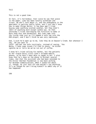 Tel2


This is not a good time.

In fact, it's horrendous. Ever since he saw that piece
in the paper, Luke has been totally withdrawn and
silent. He won't talk about it, and the atmosphere in the
apartment is getting really tense, and I just don't know
how to make things better. A few days ago I tried
buying some soothing scented candles, but they didn't
smell of anything much except candle wax. So then
yesterday I tried rearranging the furniture to make it
more feng shui and harmonious. But Luke came into
the living room just as I'd jammed a sofa leg into the
DVD player, and I don't think he was very impressed.

God, I wish he'd open up to me, like they do on Dawson's Creek. But whenever I
say, 'Do you want to
talk?' and pat the sofa invitingly, instead of saying, 'Yes
Becky, I have some issues I'd like to share,' he either
ignores me or tells me we've run out of coffee.

I know he's tried calling his mother, but the patients
at her stupid Swiss clinic aren't allowed mobile
phones, so he hasn't been able to speak to her. I also
know that he's been on the phone to Michael several
times. And that the assistant who had been seconded to
the Elinor Sherman Foundation is now back working
for Brandon Communications. When I asked him about
it, though, he just shut off and wouldn't say anything.
It's as though he can't bring himself to admit any of it
has happened.


199
 