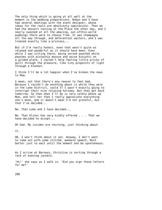 The only thing which is going at all well at the
moment is the wedding preparations. Robyn and I have
had several meetings with the event designer, whose
ideas for the rooln are absolutely spectacular. Then we
had the dessert tasting at the Plaza the other day, and I
nearly swooned at all the amazing, out-ofthis-world
puddings there were to choose from. It was champagne
all the way through, and deferential waiters, and I was
treated exactly like a princess...

But if I'm really honest, even that wasn't quite as
relaxed and wonderful as it should have been. Even
while I was sitting there, being served poached white
peaches with pistachio mousse and anise biscotti on
a gilded plate, I couldn't help feeling little pricks of
guilt through the pleasure, like tiny pinpoints of light
through a blanket.

I think I'll be a lot happier when I've broken the news
to Mum.

I mean, not that there's any reason to feel bad.
Because I couldn't do anything about it while they were
in the Lake District, could I? I wasn't exactly going to
interrupt their nice relaxing holiday. But they get back
tomorrow. So then what I'll do is very calmly phone up
Mum, and tell her that I really appreciate everything
she's done, and it doesn't mean I'm not grateful, but
that I've decided...

No. That Luke and I have decided...

No. That Elinor has very kindly offered . . . That we
have decided to accept...

Oh God. My insides are churning, just thinking about

it.

OK, I won't think about it yet. Anyway, I don't want
to come out with some stilted, awkward speech. Much
better just to wait until the moment and be spontaneous.


As I arrive at Barneys, Christina is sorting through a
rack of evening jackets.

'Hi!' she says as I walk in. 'Did you sign those letters
for me?'


200
 