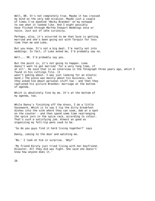 Well, OK. It's not completely true. Maybe it has crossed
my mind on the very odd occasion. Maybe just a couple
of times I've doodled 'Becky Brandon' on my notepad
to see what it looked like. And I might possibly
have flicked through Martha Stewart Weddings once or
twice. Just out of idle curiosity.

Perhaps, also, it's occurred to me that Suze is getting
married and she's been going out with Tarquin for less
time than me and Luke.

But you know. It's not a big deal. I'm really not into
weddings. In fact, if Luke asked me, I'd probably say no.

Well... OK. I'd probably say yes.

But the point is, it's not going to happen. Luke
doesn't want to get married 'for a very long time, if
at all'. He said that in an interview in the Telegraph three years ago, which I
found in his cuttings file. (I
wasn't poking about. I was just looking for an elastic
band.) The piece was mainly about his business, but
they asked him about personal stuff too - and then they
captioned his picture Brandon: marriage at the bottom
of agenda.

Which is absolutely fine by me. It's at the bottom of
my agenda, too.


While Danny's finishing off the dress, I do a little
housework. Which is to say I tip the dirty breakfast
dishes into the sink where they can soak, dab at a spot
on the counter - and then spend some time rearranging
the spice jars in the spice rack, according to colour.
That's such a satisfying job. Almost as good as
organizing my felt-tip pens used to be.

'So do you guys find it hard living together?' says

Danny, coming to the door and watching me.

'No.' I look at him in surprise. 'Why?'

'My friend Kirsty just tried living with her boyfriend.
Disaster. All they did was fight. She said she doesn't
know how anyone does it.'


26
 
