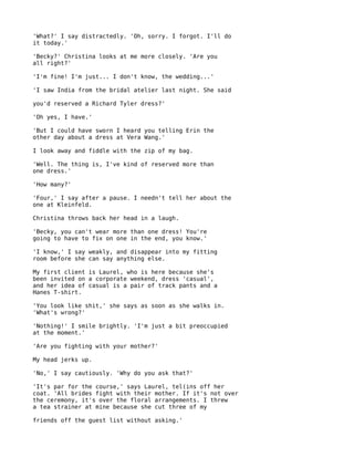 'What?' I say distractedly. 'Oh, sorry. I forgot. I'll do
it today.'

'Becky?' Christina looks at me more closely. 'Are you
all right?'

'I'm fine! I'm just... I don't know, the wedding...'

'I saw India from the bridal atelier last night. She said

you'd reserved a Richard Tyler dress?'

'Oh yes, I have.'

'But I could have sworn I heard you telling Erin the
other day about a dress at Vera Wang.'

I look away and fiddle with the zip of my bag.

'Well. The thing is, I've kind of reserved more than
one dress.'

'How many?'

'Four,' I say after a pause. I needn't tell her about the
one at Kleinfeld.

Christina throws back her head in a laugh.

'Becky, you can't wear more than one dress! You're
going to have to fix on one in the end, you know.'

'I know,' I say weakly, and disappear into my fitting
room before she can say anything else.

My first client is Laurel, who is here because she's
been invited on a corporate weekend, dress 'casual',
and her idea of casual is a pair of track pants and a
Hanes T-shirt.

'You look like shit,' she says as soon as she walks in.
'What's wrong?'

'Nothing!' I smile brightly. 'I'm just a bit preoccupied
at the moment.'

'Are you fighting with your mother?'

My head jerks up.

'No,' I say cautiously. 'Why do you ask that?'

'It's par for the course,' says Laurel, tel(ins off her
coat. 'All brides fight with their mother. If it's not over
the ceremony, it's over the floral arrangements. I threw
a tea strainer at mine because she cut three of my

friends off the guest list without asking.'
 