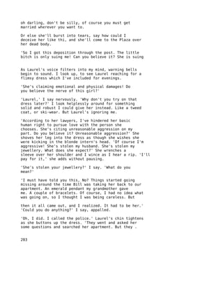 oh darling, don't be silly, of course you must get
married wherever you want to.

Or else she'll burst into tears, say how could I
deceive her like thi, and she'll come to the Plaza over
her dead body.

'So I got this deposition through the post. The little
bitch is only suing me! Can you believe it? She is suing


As Laurel's voice filters into my mind, warning bells
begin to sound. I look up, to see Laurel reaching for a
flimsy dress which I've included for evenings.

'She's claiming emotional and physical damages! Do
you believe the nerve of this girl?'

'Laurel,' I say nervously. 'Why don't you try on that
dress later?' I look helplessly around for something
solid and robust I could give her instead. Like a tweed
coat, or ski-wear. But Laurel's ignoring me.

'According to her lawyers, I've hindered her basic
human right to pursue love with the person she
chooses. She's citing unreasonable aggression on my
part. Do you believe it? Unreasonable aggression?' She
shoves her leg into the dress as though she wishes she
were kicking in the blonde intern's head. 'Of course I'm
aggressive! She's stolen my husband. She's stolen my
jewellery. What does she expect?' She wrenches a
sleeve over her shoulder and I wince as I hear a rip. 'I'll
pay for it,' she adds without pausing.

'She's stolen your jewellery?' I say. 'What do you
mean?'

'I must have told you this, No? Things started going
missing around the time Bill was taking her back to our
apartment. An emerald pendant my grandmother gave
me. A couple of bracelets. Of course, I had no idea what
was going on, so I thought I was being careless. But

then it all came out, and I realized. It had to be her.'
'Could you do anything?' I say, appalled.

'Oh, I did. I called the police.' Laurel's chin tightens
as she buttons up the dress. 'They went and asked her
some questions and searched her apartment. But they .


203
 