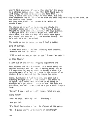 didn't find anything. Of course they didn't.' She gives
me a strange little smile. 'And then Bill found out. He
went crazy. He went to the police and told them . . .
well, I don't know exactly what he told them. But that
same afternoon the police called me back and said they were dropping the case. It
was obvious they thought I
was just some vindictive, spurned wife. Which of
course I was.'

She stares at herself in the mirror and slowly the
animation seeps out of her face. 'You know, I always
thought he would come to his senses,' she says quietly.
'I thought he'd last a month. Maybe two. Then he'd
crawl back, I'd send him away, he'd crawl back again,
we'd fight, but eventually...' She exhales slowly. 'But
he's not. He's not coming back.'

She meets my eye in the mirror and I feel a sudden

pang of outrage.

'I like this dress,' she adds, sounding more cheerful.
'Without the rip, of course.'

'I'll go and get another one for you,' I say. 'We have it

on this floor.'

I walk out of the personal shopping department and

head towards the rack of dresses. It's still early for
regular shoppers and the floor is nearly empty. But as
I'm searching for another dress in Laurel's size, I'm
suddenly aware of a familiar figure in the corner of my
vision. I turn, puzzled, but the figure has gone.

Weird. Eventually I find the dress, and pick out a
matching fringed stole. I turn around - and there he
is again. It's Danny. What on earth is he doing in
Barneys? As I get nearer, I stare at him. His eyes are
bloodshot, his hair is awry,-and he's got a wild, fidgety
look.

'Danny!' I say - and he visibly jumps. 'What are you

doing here?'

'Oh!' he says. 'Nothing! Just... browsing.'

'Are you OK?'

'I'm fine! Everything's fine.' He glances at his watch.

'So - I guess you're in the middle of something?'


204
 
