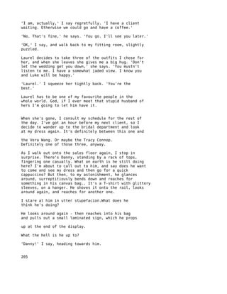 'I am, actually,' I say regretfully. 'I have a client
waiting. Otherwise we could go and have a coffee.'

'No. That's fine,' he says. 'You go. I'll see you later.'

'OK,' I say, and walk back to my fitting room, slightly
puzzled.

Laurel decides to take three of the outfits I chose for
her, and when she leaves she gives me a big hug. 'Don't
let the wedding get you down,' she says. 'You mustn't
listen to me. I have a somewhat jaded view. I know you
and Luke will be happy.'

'Laurel.' I squeeze her tightly back. 'You're the
best.'

Laurel has to be one of my favourite people in the
whole world. God, if I ever meet that stupid husband of
hers I'm going to let him have it.


When she's gone, I consult my schedule for the rest of
the day. I've got an hour before my next client, so I
decide to wander up to the bridal department and look
at my dress again. It's definitely between this one and

the Vera Wang. Or maybe the Tracy Connop.
Definitely one of those three, anyway.

As I walk out onto the sales floor again, I stop in
surprise. There's Danny, standing by a rack of tops,
fingering one casually. What on earth is he still doing
here? I'm about to call out to him, and say does he want
to come and see my dress and then go for a quick
cappuccino? But then, to my astonishment, he glances
around, surreptitiously bends down and reaches for
something in his canvas bag.. It's a T-shirt with glittery
sleeves, on a hanger. He shoves it onto the rail, looks
around again, and reaches for another one.

I stare at him in utter stupefacion.What does he
think he's doing?

He looks around again - then reaches into his bag
and pulls out a small laminated sign, which he props

up at the end of the display.

What the hell is he up to?

'Danny!' I say, heading towards him.


205
 