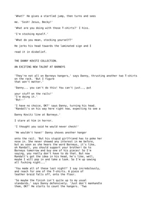 'What?' He gives a startled jump, then turns and sees

me. 'Sssh! Jesus, Becky!'

'What are you doing with those T-shirts?' I hiss.

'I'm stocking myself.'

'What do you mean, stocking yourself?'

He jerks his head towards the laminated sign and I

read it in disbelief.


THE DANNY KOVITZ COLLECTION.

AN EXCITING NEW TALENT AT BARNEYS


'They're not all on Barneys hangers,' says Danny, thrusting another two T-shirts
on the rack. 'But I figure
that won't matter.'

'Danny... you can't do this! You can't just.., put

your stuff on the rails!'
'I'm doing it.'
'But--'

'I have no choice, OK?' says Danny, turning his head.
'Randall's on his way here right now, expecting to see a

Danny Kovitz line at Barneys.'

I stare at him in horror.

'I thought you said he would never check!'

'He wouldn't have!' Danny shoves another hanger

onto the rail. 'But his stupid girlfriend has to poke her
nose in. She never showed any interest in me before,
but as soon as she hears the word Barneys, it's like,
oh Randall, you should support your brother! Go to
Barneys tomorrow and buy one of his pieces! So I'm
saying, you really don't have to do that. But now
Randall's got the idea in his head, he's like, well,
maybe I will pop in and take a look. So I'm up sewing
all fucking night...'

'You made all of these last night?' I say incredulously,
and reach for one of the T-shirts. A piece of
leather braid falls off, onto the floor.

'So maybe the finish isn't quite up to my usual
standards,' says Danny defensively. 'Just don't manhandle
them, OK?' He starts to count the hangers. 'Two
 