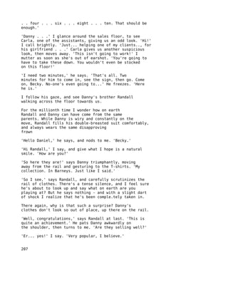 . . four . . . six . . . eight . . . ten. That should be
enough.'

'Danny . . .' I glance around the sales floor, to see
Carla, one of the assistants, giving us an odd look. 'Hi!'
I call brightly. 'Just... helping one of my clients.., for
his girlfriend . . .' Carla gives us another suspicious
look, then moves away. 'This isn't going to work!' I
mutter as soon as she's out of earshot. 'You're going to
have to take these down. You wouldn't even be stocked
on this floor!'

'I need two minutes,' he says. 'That's all. Two
minutes for him to come in, see the sign, then go. Come
on, Becky. No-one's even going to...' He freezes. 'Here
he is.'

I follow his gaze, and see Danny's brother Randall
walking across the floor towards us.

For the millionth time I wonder how on earth
Randall and Danny can have come from the same
parents. While Danny is wiry and constantly on the
move, Randall fills his double-breasted suit comfortably,
and always wears the same disapproving
frown

'Hello Daniel,' he says, and nods to me. 'Becky.'

'Hi Randall,' I say, and give what I hope is a natural
smile. 'How are you?'

'So here they are!' says Danny triumphantly, moving
away from the rail and gesturing to the T-shirts. 'My
collection. In Barneys. Just like I said.'

'So I see,' says Randall, and carefully scrutinizes the
rail of clothes. There's a tense silence, and I feel sure
he's about to look up and say what on earth are you
playing at? But he says nothing - and with a slight dart
of shock I realize that he's been comple.tely taken in.

There again, why is that such a surprise? Danny's
clothes don't look so out of place, up there on the rail.

'Well, congratulations,' says Randall at last. 'This is
quite an achievement.' He pats Danny awkwardly on
the shoulder, then turns to me. 'Are they selling well?'

'Er... yes!' I say. 'Very popular, I believe.'


207
 
