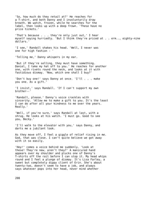 'So, how much do they retail at?' He reaches for
a T-shirt, and both Danny and I involuntarily draw
breath. We watch, frozen, while he searches for the
label, then looks up with a deep frown. 'These have no
price tickets.'

'That's because . . . they're only just out,' I hear
myself saying hurriedly. 'But I think they're priced at . . erm.., eighty-nine
dollars.'

'I see,' Randall shakes his head. 'Well, I never was
one for high fashion - '

'Telling me,' Danny whispers in my ear.

'But if they're selling, they must have something.
Daniel, I take my hat off to you.' He reaches for another
one, with rivets round the neck, and looks at it with
fastidious dismay. 'Now, which one shall I buy?'

'Don't buy one!' says Danny at once. 'I'll . . . make
you one. As a gift.'

'I insist,' says Randall. 'If I can't support my own
brother--'

'Randall, please.' Danny's voice crackles with
sincerity. 'Allow me to make a gift to you. It's the least
I can do after all your kindness to me over the years.
Really.'

'Well, if you're sure,' says Randall at last, with a
shrug. He looks at his watch. 'I must go. Good to see
you, Becky.'

'I'll walk to the elevator with you,' says Danny, and
darts me a jubilant look.

As they move off, I feel a giggle of relief rising in me.
God, that was close. I can't quite believe we got away
with it so easily.

'Hey!' comes a voice behind me suddenly. 'Look at
these! They're new, aren't they?' A manicured hand
appears over my shoulder and plucks one of Danny's
T-shirts off the rail before I can stop it. My head whips
round and I feel a plunge of dismay. It's Lisa Farley, a
sweet but completely dippy client of Erin. She's about
twenty-two, doesn't seem to have a job, and always
says whatever pops into her head, never mind whether


208
 