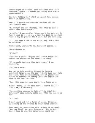 someone might be offended. (She once asked Erin in all
innocence, 'Doesn't it bother you, having such a weird
shaped mouth?')

Now she's holding the T-shirt up against her, looking
down at it appraisingly.

Damn it. I should have snatched them down off the
rail straight away.

'Hi, Becky!' she says cheerily. 'Hey, this is cute! I
haven't seen these before.'

'Actually,' I say quickly, 'these aren't for sale yet. In
fact, I need to . . .um . . . take them back to the stock
room.' I try to grab for the T-shirt, but she moves away.

'I'll just take a look in the mirror. Hey, Tracy! What
do you think?'

Another girl, wearing the new Dior print jacket, is

coming towards us.

'Of what?'

'These new T-shirts. They're cool, aren't they?' She
reaches for another one and hands it to Tracy.

'If you could just give them back to me--' I say
helplessly.

'This one's nice!'

Now they're both searching through the hangers
with brisk fingers, and the poor T-shirts just can't take
the strain. Hems are unravelling, bits of glitter and
strings of diamant6 are coming loose, and sequins are
shedding all over the floor.

'Oops, this seam just came apart.' Lisa looks up in

dismay. 'Becky, it just fell apart. I didn't pull it.'
'That's OK,' I say weakly.

'Is everything supposed to fall off like this? Hey
Christina!' Lisa suddenly calls out. 'This new line is so
fun!'

Christina?

I wheel round and feel a lurch of horror. Christina
is standing at the entrance to the personal shopping

department, in conversation with the head of personnel.
'What new line?' she says, looking up. 'Oh, hi Becky.'
Shit. I have to stop this conversation right now.
 
