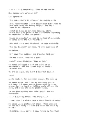 'Lisa - ' I say desperately. 'Come and see the new

Marc Jacobs coats we've got in!'

Lisa ignores me.

'This new.., what's it called...' She squints at the

label. 'Danny Kovitz! I can't believe Erin didn't tell me
these were coming in! Naughty naughty!' She wags a
finger in mock reproach.

I watch in dismay as Christina looks up, alert.
There's nothing to galvanize her like someone suggesting
her department is less than perfect.

'Excuse me a minute,' she says to the head of personnel,
and comes across the floor towards us.

'What didn't Erin tell you about?' she says pleasantly.

'This new designer!' says Lisa. 'I never even heard of

him before.'

'Ow!' says Tracy suddenly, and draws her hand away

from the T-shirt. 'That was a pin!'

'A pin?' echoes Christina. 'Give me that.'

She takes the ragged T-shirt and stares at it
bewilderedly. Then she catches sight of Danny's
laminated sign.

Oh, I'm so stupid. Why didn't I take that down, at

least?

As she reads it, her expression changes. She looks up

and meets my eye, and I feel my whole body prickle
with fear. I've never been in trouble with Christina
before. But I've heard her telling people off over the
phone, and I know she can be pretty fierce.

'Do you know anything about this, Becky?' she asks
pleasantly.

'I...' I clear my throat. 'The thing is...'

'I see. Lisa, I'm afraid there's been a little confusion.'

She gives Lisa a professional smile. 'These items are
not for sale. Becky - I think I'd better see you in my
office.'

'Christina, I'm... sorry,' I say, feeling my face flush
 