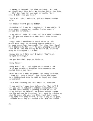 'Is Becky in trouble?' says Lisa in dismay. 'Will she
get fired? Don't fire Becky! We like her better than Erin
. . Oh.' She claps her hand over her mouth. 'Sorry,
Erin. I didn't see you there.'

'That's all right,' says Erin, giving a rather pinched
smile.

This really doesn't get any better.

'Christina, all I can do is apologize,' I say humbly. 'I
never meant to cause any trouble. I never meant to
mislead the customers...'

'In my office,' says Christina, lifting a hand to silence
me. 'If you have anything to say, Becky, then you can
say it--'

'Stop!' comes a melodramatic voice behind us, and
we all whip round, to see Danny heading towards us,
his eyes even wilder than usual. 'Just stop right there!
Don't blame Becky for this!' he says, placing himself in
front of me. 'She had nothing to do with it. If you're
going to fire anyone - fire me!'

'Danny, she can't fire you,' I mutter. 'You're not
employed by Barneys.'

'And you would be?' enquires Christina.

'Danny Kovitz.'

'Danny Kovitz. Ah.' Light dawns on Christina's face.
'So it was you who.., assembled these garments. And
planted them on our rails.'

'What? He's not a real designer?' says Tracy in horror.
'I knew it! I wasn't fooled.' She thrusts the hanger
she's holding back onto the rail as though she's been
contaminated.

'Isn't that breaking the law?' says Lisa, wide-eyed.

'It may well be,' says Danny defensively. 'But shall I
tell you why I'm reduced to criminal measures? Do you
know the impossibility of getting a break in this so
called business of fashion?' He glances around to make
sure his audience is listening. 'All I want is to bring my
ideas to people who will love them. I put every ounce
of my life force into my work. I weep, I cry out in pain,
I squeeze myself dry of creative blood. But the fashion


211
 
