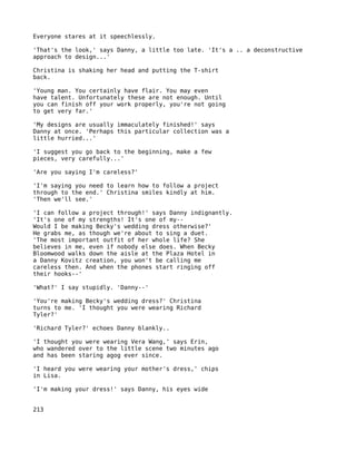 Everyone stares at it speechlessly.

'That's the look,' says Danny, a little too late. 'It's a .. a deconstructive
approach to design...'

Christina is shaking her head and putting the T-shirt
back.

'Young man. You certainly have flair. You may even
have talent. Unfortunately these are not enough. Until
you can finish off your work properly, you're not going
to get very far.'

'My designs are usually immaculately finished!' says
Danny at once. 'Perhaps this particular collection was a
little hurried...'

'I suggest you go back to the beginning, make a few
pieces, very carefully...'

'Are you saying I'm careless?'

'I'm saying you need to learn how to follow a project
through to the end.' Christina smiles kindly at him.
'Then we'll see.'

'I can follow a project through!' says Danny indignantly.
'It's one of my strengths! It's one of my--
Would I be making Becky's wedding dress otherwise?'
He grabs me, as though we're about to sing a duet.
'The most important outfit of her whole life? She
believes in me, even if nobody else does. When Becky
Bloomwood walks down the aisle at the Plaza Hotel in
a Danny Kovitz creation, you won't be calling me
careless then. And when the phones start ringing off
their hooks--'

'What?' I say stupidly. 'Danny--'

'You're making Becky's wedding dress?' Christina
turns to me. 'I thought you were wearing Richard
Tyler?'

'Richard Tyler?' echoes Danny blankly..

'I thought you were wearing Vera Wang,' says Erin,
who wandered over to the little scene two minutes ago
and has been staring agog ever since.

'I heard you were wearing your mother's dress,' chips
in Lisa.

'I'm making your dress!' says Danny, his eyes wide


213
 