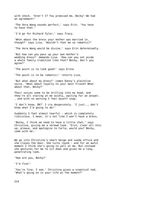 with shock. 'Aren't I? You promised me, Becky! We had
an agreement!'

'The Vera Wang sounds perfect,' says Erin. 'You have
to have that.'

'I'd go for Richard Tyler,' says Tracy.

'What about the dress your mother was married in,
though?' says Lisa. 'Wouldn't that be so romantic?'

'The Vera Wang would be divine,' says Erin determinedly.

'But how can you pass up your own mother's
wedding dress?' demands Lisa. 'How can you set aside
a whole family tradition like that? Becky, don't you
agree?'

'The point is to look good!' says Erino

'The point is to be romantic!' retorts Lisa.

'But what about my dress?' comes Danny's plaintive
voice. 'What about loyalty to your best friend? What
about that, Becky?'

Their voices seem to be drilling into my head, and
they're all staring at me avidly, waiting for an answer.
. and with no warning I feel myself snap.

'I don't know, OK?' I cry desperately. 'I just.., don't
know what I'm going to do!'

Suddenly I feel almost tearful - which is completely
ridiculous. I mean, it's not like I won't have a dress.

'Becky, I think we need to have a little chat,' says
Christina, giving me a shrewd look. 'Erin, clear all this
up, please, and apologize to Carla, would you? Becky,
come with me.'


We go into Christina's smart beige and suede office and
she closes the door. She turns round - and for an awful
moment I think she's going to yell at me. But instead
she gestures for me to sit down and gives me a long,
penetrating look.

'How are you, Becky?'

'I'm fine!'

'You're fine. I see.' Christina gives a sceptical nod.
'What's going on in your life at the moment?'


214
 