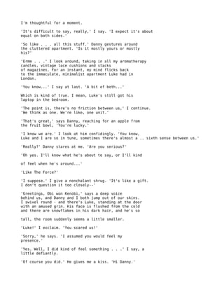I'm thoughtful for a moment.

'It's difficult to say, really,' I say. 'I expect it's about
equal on both sides.'

'So like . . . all this stuff.' Danny gestures around
the cluttered apartment. 'Is it mostly yours or mostly
his?'

'Ermm . . .' I look around, taking in all my aromatherapy
candles, vintage lace cushions and stacks
of magazines. For an instant, my mind flicks back
to the immaculate, minimalist apartment Luke had in
London.

'You know...' I say at last. 'A bit of both...'

Which is kind of true. I mean, Luke's still got his
laptop in the bedroom.

'The point is, there's no friction between us,' I continue.
'We think as one. We're like, one unit.'

'That's great,' says Danny, reaching for an apple from
the fruit bowl, 'You're lucky.'

'I know we are.' I look at him confidingly. 'You know,
Luke and I are so in tune, sometimes there's almost a .. sixth sense between us.'

'Really?' Danny stares at me. 'Are you serious?'

'Oh yes. I'll know what he's about to say, or I'll kind

of feel when he's around...'

'Like The Force?'

'I suppose.' I give a nonchalant shrug. 'It's like a gift.
I don't question it too closely--'

'Greetings, Obi won Kenobi,' says a deep voice
behind us, and Danny and I both jump out of our skins.
I swivel round - and there's Luke, standing at the door
with an amused grin. His face is flushed from the cold
and there are snowflakes in his dark hair, and he's so

tall, the room suddenly seems a little smaller.

'Luke!' I exclaim. 'You scared us!'

'Sorry,' he says. 'I assumed you would feel my
presence.'

'Yes. Well, I did kind of feel something . . .' I say, a
little defiantly.

'Of course you did.' He gives me a kiss. 'Hi Danny.'
 