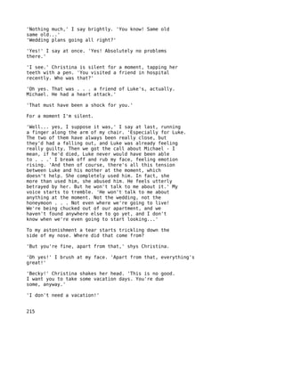 'Nothing much,' I say brightly. 'You know! Same old
same old...'
'Wedding plans going all right?'

'Yes!' I say at once. 'Yes! Absolutely no problems
there.'

'I see.' Christina is silent for a moment, tapping her
teeth with a pen. 'You visited a friend in hospital
recently. Who was that?'

'Oh yes. That was . . . a friend of Luke's, actually.
Michael. He had a heart attack.'

'That must have been a shock for you.'

For a moment I'm silent.

'Well... yes, I suppose it was,' I say at last, running
a finger along the arm of my chair. 'Especially for Luke.
The two of them have always been really close, but
they'd had a falling out, and Luke was already feeling
really guilty. Then we got the call about Michael - I
mean, if he'd died, Luke never would have been able
to . . .' I break off and rub my face, feeling emotion
rising. 'And then of course, there's all this tension
between Luke and his mother at the moment, which
doesn't help. She completely used him. In fact, she
more than used him, she abused him. He feels utterly
betrayed by her. But he won't talk to me about it.' My
voice starts to tremble. 'He won't talk to me about
anything at the moment. Not the wedding, not the
honeymoon . . . Not even where we're going to live!
We're being chucked out of our apartment, and we
haven't found anywhere else to go yet, and I don't
know when we're even going to start looking...'

To my astonishment a tear starts trickling down the
side of my nose. Where did that come from?

'But you're fine, apart from that,' shys Christina.

'Oh yes!' I brush at my face. 'Apart from that, everything's
great!'

'Becky!' Christina shakes her head. 'This is no good.
I want you to take some vacation days. You're due
some, anyway.'

'I don't need a vacation!'


215
 