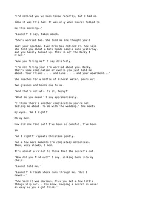 'I'd noticed you've been tense recently, but I had no

idea it was this bad. It was only when Laurel talked to

me this morning--'

'Laurel?' I say, taken aback.

'She's worried too. She told me she thought you'd

lost your sparkle. Even Erin has noticed it. She says
she told you about a Kate Spade sample sale yesterday,
and you barely looked up. This is not the Becky I
hired.'

'Are you firing me?' I say dolefully.

'I'm not firing you! I'm worried about you. Becky,
that's some combination of events you just told me
about. Your friend . . . and Luke . . . and your apartment...'

She reaches for a bottle of mineral water, pours out

two glasses and hands one to me.

'And that's not all. Is it, Becky?'

'What do you mean?' I say apprehensively.

'I think there's another complication you're not
telling me about. To do with the wedding.' She meets

my eyes. 'Am I right?'

Oh my God.

How did she find out? I've been so careful, I've been

so

'Am I right?' repeats Christina gently.

For a few more moments I'm completely motionless.
Then, very slowly, I nod.

It's almost a relief to think that the secret's out.

'How did you find out?' I say, sinking back into my
chair.

'Laurel told me.'

'Laurel?' A flesh shock runs through me. 'But I
never--'

'She Said it was obvious. Plus you let a few little
things slip out... You know, keeping a secret is never
as easy as you might think.'
 