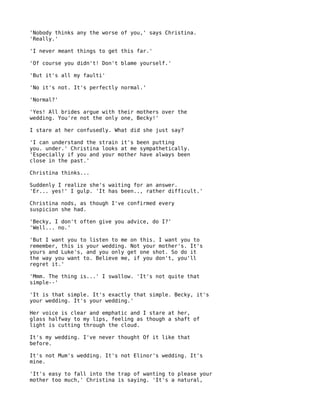 'Nobody thinks any the worse of you,' says Christina.
'Really.'

'I never meant things to get this far.'

'Of course you didn't! Don't blame yourself.'

'But it's all my faulti'

'No it's not. It's perfectly normal.'

'Normal?'

'Yes! All brides argue with their mothers over the
wedding. You're not the only one, Becky!'

I stare at her confusedly. What did she just say?

'I can understand the strain it's been putting
you. under.' Christina looks at me sympathetically.
'Especially if you and your mother have always been
close in the past.'

Christina thinks...

Suddenly I realize she's waiting for an answer.
'Er... yes!' I gulp. 'It has been.., rather difficult.'

Christina nods, as though I've confirmed every
suspicion she had.

'Becky, I don't often give you advice, do I?'
'Well... no.'

'But I want you to listen to me on this. I want you to
remember, this is your wedding. Not your mother's. It's
yours and Luke's, and you only get one shot. So do it
the way you want to. Believe me, if you don't, you'll
regret it.'

'Mmm. The thing is...' I swallow. 'It's not quite that
simple--'

'It is that simple. It's exactly that simple. Becky, it's
your wedding. It's your wedding.'

Her voice is clear and emphatic and I stare at her,
glass halfway to my lips, feeling as though a shaft of
light is cutting through the cloud.

It's my wedding. I've never thought Of it like that
before.

It's not Mum's wedding. It's not Elinor's wedding. It's
mine.

'It's easy to fall into the trap of wanting to please your
mother too much,' Christina is saying. 'It's a natural,
 