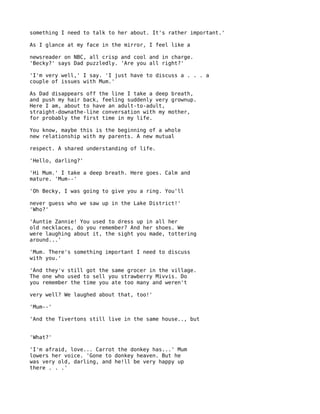 something I need to talk to her about. It's rather important.'

As I glance at my face in the mirror, I feel like a

newsreader on NBC, all crisp and cool and in charge.
'Becky?' says Dad puzzledly. 'Are you all right?'

'I'm very well,' I say. 'I just have to discuss a . . . a
couple of issues with Mum.'

As Dad disappears off the line I take a deep breath,
and push my hair back, feeling suddenly very grownup.
Here I am, about to have an adult-to-adult,
straight-downathe-line conversation with my mother,
for probably the first time in my life.

You know, maybe this is the beginning of a whole
new relationship with my parents. A new mutual

respect. A shared understanding of life.

'Hello, darling?'

'Hi Mum.' I take a deep breath. Here goes. Calm and
mature. 'Mum--'

'Oh Becky, I was going to give you a ring. You'll

never guess who we saw up in the Lake District!'
'Who?'

'Auntie Zannie! You used to dress up in all her
old necklaces, do you remember? And her shoes. We
were laughing about it, the sight you made, tottering
around...'

'Mum. There's something important I need to discuss
with you.'

'And they'v still got the same grocer in the village.
The one who used to sell you strawberry Mivvis. Do
you remember the time you ate too many and weren't

very well? We laughed about that, too!'

'Mum--'

'And the Tivertons still live in the same house.., but


'What?'

'I'm afraid, love... Carrot the donkey has...' Mum
lowers her voice. 'Gone to donkey heaven. But he
was very old, darling, and he!ll be very happy up
there . . .'
 