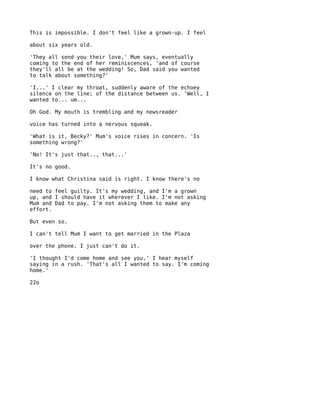 This is impossible. I don't feel like a grown-up. I feel

about six years old.

'They all send you their love,' Mum says, eventually
coming to the end of her reminiscences, 'and of course
they'll all be at the wedding! So, Dad said you wanted
to talk about something?'

'I...' I clear my throat, suddenly aware of the echoey
silence on the line; of the distance between us. 'Well, I
wanted to... um...

Oh God. My mouth is trembling and my newsreader

voice has turned into a nervous squeak.

'What is it, Becky?' Mum's voice rises in concern. 'Is
something wrong?'

'No! It's just that.., that...'

It's no good.

I know what Christina said is right. I know there's no

need to feel guilty. It's my wedding, and I'm a grown
up, and I should have it wherever I like. I'm not asking
Mum and Dad to pay. I'm not asking them to make any
effort.

But even so.

I can't tell Mum I want to get married in the Plaza

over the phone. I just can't do it.

'I thought I'd come home and see you,' I hear myself
saying in a rush. 'That's all I wanted to say. I'm coming
home.'

22o
 