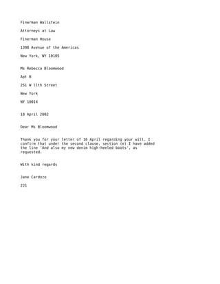 Finerman Wallstein

Attorneys at Law

Finerman House

1398 Avenue of the Americas

New York, NY 10105


Ms Rebecca Bloomwood

Apt B

251 W llth Street

New York

NY 10014


18 April 2002


Dear Ms Bloomwood


Thank you for your letter of 16 April regarding your will. I
confirm that under the second clause, section (e) I have added
the line 'And also my new denim high-heeled boots', as
requested.


With kind regards


Jane Cardozo

221
 