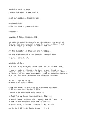 SHOPAHOLIC TIES THE KNOT

A BLACK SWAN BOOK : 0 552 99957 1


First publication in Great Britain


PRINTING HISTORY

Black Swan edition published 2002


13579108642


Copyright � Sophie Kinsella 2002


The right of Sophie Kinsella to be identified as the author of
this work has been asserted in accordance with sections 77 and
78 of the Copyright Designs and Patents Act 1988.


All the characters in this book are fictitious,

and any resemblance to actual persons, living or dead,

is purely coincidental.


Condition of Sale

This book is sold subject to the condition that it shall not,

by way of trade or otherwise, be lent, re-sold, hired out or
otherwise circulated in any form of binding or cover other than that
in which it is published and without a similar condition including
this condition being imposed on the subsequent purchaser.


Set in 11/12pt Melior by
Kestrel Data, Exeter, Devon.


Black Swan Books are published by Trausworld Publishers,
61-63 Uxbridge Road, London W5 5SA,

a division of The Random House Group Ltd,

in Australia by Random House Australia (Pty) Ltd,

20 Alfred Street, Milsons Point, Sydney, NSW 2061, Australia,
in New Zealand by Random House New Zealand Ltd,

18 Poland Road, Glenfield, Auckland 10, New Zealand

and in South Africa by Random House (Pty) Ltd,
 