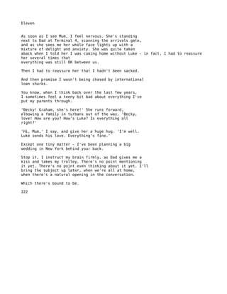 Eleven


As soon as I see Mum, I feel nervous. She's standing
next to Dad at Terminal 4, scanning the arrivals gate,
and as she sees me her whole face lights up with a
mixture of delight and anxiety. She was quite taken
aback when I told her I was coming home without Luke - in fact, I had to reassure
her several times that
everything was still OK between us.

Then I had to reassure her that I hadn't been sacked.

And then promise I wasn't being chased by international
loan sharks.

You know, when I think back over the last few years,
I sometimes feel a teeny bit bad about everything I've
put my parents through.

'Becky! Graham, she's here!' She runs forward,
elbowing a family in turbans out of the way. 'Becky,
love! How are you? How's Luke? Is everything all
right?'

'Hi, Mum,' I say, and give her a huge hug. 'I'm well.
Luke sends his love. Everything's fine.'

Except one tiny matter - I've been planning a big
wedding in New York behind your back.

Stop it, I instruct my brain firmly, as Dad gives me a
kiss and takes my trolley. There's no point mentioning
it yet. There's no point even thinking about it yet. I'll
bring the subject up later, when we're all at home,
when there's a natural opening in the conversation.

Which there's bound to be.

222
 