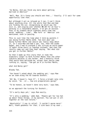 'So Becky, did you think any more about getting
married in America?'

'Well, Mum. It's funny you should ask that...' Exactly. I'll wait for some
opportunity like that.

But although I act as relaxed as I can, I can't think
about anything else. All the while that Mum and Dad
are finding the car, disagreeing on which way the
exit is, and arguing over whether �3.60 for an hour's
parking is a reasonable amount, I've got an anxious
knot in my stomach which tightens every time the
words 'wedding', 'Luke', 'New York' or 'America' are
mentioned, even in passing.

This is just like the time when I told my parents I
was doing Further Maths GCSE. Tom next door was
doing Further Maths and Janice was really smug about
it, so I told Mum and Dad I was, too. Then the exams
began, and I had to pretend I was sitting an extra paper
(I spent three hours in Topshop instead). And then the
results came out and they kept saying, 'But what did
you get in Further Maths?'

So then I made up this story that it took the
examiners longer to mark Further Maths than the other
subjects because it was harder. And I honestly think
they would have believed me, except then Janice came
running in, saying, 'Tom got an A in Further Maths,

what did Becky get?'

Bloody Tom.

'Yon haven't asked about the wedding yet,' says Mum
as we zoom along the A3 towards Oxshott.

'Oh! No, I haven't, have I?'. I force a bright note into
my voice. 'So - er... how are preparations going?'

'To be honest, we haven't done very much,' says Dad,

as we approach the turning for Oxshott..

'It's early days yet,' says Mum easily.

'It's only a wedding,' adds Dad. 'People get far too het
up about these things, in my opinion. You can put it all
together at the last minute."

'Absolutely!' I say in relief. 'I couldn't agree more!'
Well, thank goodness for that. I sink back in my seat .


223
 