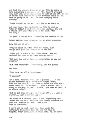 and feel the anxiety drain out of me. This is going to
make everything a lot easier. If they haven't arranged
very much yet, it'll take no time to call it all off. In fact,
it sounds like they're really not bothered about it. Oh,
this is going to be fine. I've been worrying about
nothing!

'Suzie phoned, by the way,' says Mum as we start to

get near home. 'She said would you like to meet up
later on today? I said I was sure you would... Oh, and
I should warn you.' Mum turns in her seat. 'Tom
and Lucy.'

'Oh yes?' I resign myself to hearing the details of the

latest kitchen they've had put in, or which promotion

Lucy has won at work.

'They've split up.' Mum lowers her voice, even
though it's just the three of us in the car.

'Split up?' I stare at her, taken aback. 'Are you
serious? But they've only been married for...'

'Not even two years. Janice is devastated, as you can
imagine.'

'But what happened?' I say blankly, and Mum purses

her lips.

'That Lucy ran off with a drummer.'

'A drummer?'

'In a band. Apparently he's got a pierced . . .' She
pauses disapprovingly, and my mind ranges wildly
over all the possibilities, some of which I'm sure Mum's
never heard of. (To be honest, I hadn't either, till I
moved to the.West Village.) 'Nipple,' she says at last, to
my slight relief.

'Let me get this straight. Lucy's run off . . . with a
drummer.., with a pierced nipple.'

'He lives in a caravan,' puts in Dad, signalling left.
'After all the work Tom did on that lovely conservatory,'
says Mum, shaking her head. 'Some girls
have no gratitude.'

I can't get my head round this. Lucy works for
Wetherby's Investment Bank. She and Tom live in
Reigate. Their curtains match their sofa. How on earth


224
 