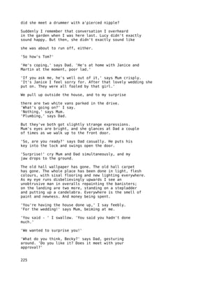 did she meet a drummer with a'pierced nipple?

Suddenly I remember that conversation I overheard
in the garden when I was here last. Lucy didn't exactly
sound happy. But then, she didn't exactly sound like

she was about to run off, either.

'So how's Tom?'

'He's coping,' says Dad. 'He's at home with Janice and
Martin at the moment, poor lad.'

'If you ask me, he's well out of it,' says Mum crisply.
'It's Janice I feel sorry for. After that lovely wedding she
put on. They were all fooled by that girl.'

We pull up outside the house, and to my surprise

there are two white vans parked in the drive.
'What's going on?' I say.
'Nothing,' says Mum.
'Plumbing,' says Dad.

But they've both got slightly strange expressions.
Mum's eyes are bright, and she glances at Dad a couple
of times as we walk up to the front door.

'So, are you ready?' says Dad casually. He puts his
key into the lock and swings open the door.

'Surprise!' cry Mum and Dad simultaneously, and my
jaw drops to the ground.

The old hall wallpaper has gone. The old hall carpet
has gone. The whole place has been done in light, flesh
colours, with sisal flooring and new lighting everywhere.
As my eye runs disbelievingly upwards I see an
unobtrusive man in overalls repainting the banisters;
on the landing are two more, standing on a stepladder
and putting up a candelabra. Everywhere is the smell of
paint and newness. And money being spent.

'You're having the house done up,' I say feebly.
'For the wedding!' says Mum, beiming at me.

'You said - ' I swallow. 'You said you hadn't done
much.'

'We wanted to surprise you!'

'What do you think, Becky?' says Dad, gesturing
around. 'Do you like it? Does it meet with your
approval?'


225
 