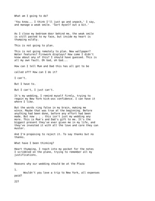 What am I going to do?

'You know... I think I'll just go and unpack,' I say,
and manage a weak smile. 'Sort myself out a bit.'


As I close my bedroom door behind me, the weak smile
is still pasted to my face, but inside my heart is
thumping wildly.

This is not going to plan.

This is not going remotely to plan. New wallpaper?
Water features? Firework displays? How come I didn't
know about any of this? I should have guessed. This is
all my own fault. Oh God, oh God...

How can I tell Mum and Dad this has all got to be

called off? How can I do it?

I can't.

But I have to.

But I can't, I just can't.

It's my wedding, I remind myself firmly, trying to
regain my New York kick-ass confidence. I can have it
where I like.

But the words ring false in my brain, making me
wince. Maybe that was true at the beginning. Before
anything had been done, before any effort had been
made. But now . . . this isn't just my wedding any
more. This is Mum's and Dad's gift to me. It's the
biggest present they've ever given me in my life, and
they've invested it with all the love and care they can
muster.

And I'm proposing to reject it. To say thanks but no
thanks.

What have I been thinking?

Heart thumping, I reach into my pocket for the notes
I scribbled on the plane, trying to remember all my
justifications.


Reasons why our wedding should be at the Plaza

1.
        Wouldn't you love a trip to New York, all expenses
paid?

227
 