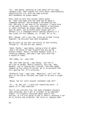 'Hi,' says Danny, watching as Luke takes off his navy
cashmere coat, then loosens his cuffs while simultaneously
unknotting his tie, with the same assured,
deft movements he always makes.

Once, when we were very pissed, Danny asked
me, 'Does Luke make love the same way he opens a
champagne bottle?' And although I shrieked and hit
him, and said it was none of his business, I could kind
of see what he meant. Luke never fumbles or hesitates
or looks confused. He always seems to know exactly
what he wants, and he pretty much always gets it,
whether it's a champagne bottle opening smoothly or a
new client for his company, or, in bed, for us to...

Well. Anyway. Let's just say, since we've been living
together, my horizons have been broadened.

Now he picks up the post and starts to leaf briskly
through it. 'So how are you, Danny?'

'Good, thanks,' says Danny, taking a bite of apple.
'How's the world of high finance? Did you see my
brother today?' Danny's brother Randall works in a
financing company, and Luke's had lunch with him
a couple of times.

'Not today, no,' says Luke.

'OK, well when you do,' says Danny, 'ask him if
he's put on weight. Really casually. Just say, "Why,
Randall, you're looking well covered." And then maybe
comment on his choice of entree. He is so paranoid that
he's getting fat. It's hilarious.'

'Brotherly love,' says Luke. 'Beautiful, isn't it?' He
gets to the end of the post and looks at me with a slight
frown.

'Becky, has our joint account statement come yet?'

'Er... no. Not yet.' I give him reassuring smile. 'I
expect it'll come tomorrow!'

This is not entirely true. Our bank statement actually
came yesterday, but I put it straight in my underwear
drawer. I'm slightly concerned about some of the
entries, so I'm just going to see if there's anything I can
do to rectify the situation. The truth is, despite what .


29
 
