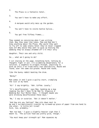 2.
     The Plaza is a fantastic hotel.

3.
     You won't have to make any effort.

4.
     A marquee would only mess up the garden.

5.
     You won't have to invite Auntie Sylvia..

6.
     You get free Tiffany frames...


They seemed so convincing when I was writing
them. Now they seem like jokes. Mum and Dad don't
know anything about the Plaza. Why would they want
to fly off to some snooty hotel they've never clapped
eyes on? Why would they want to give up hosting the
wedding they've always dreamed of? I'm their only

daughter. Their one and only child.

So... what am I going to do?

I sit staring at the page, breathing hard, letting my
thoughts fight it out. I'm scrabbling desperately for a
solution, a loophole to wriggle through, unwilling to
give up until I've tried every last possibility. Round and
round, over the same old ground. Round and round,

like the bunny rabbit beating the drum.

'Becky?'

Mum comes in and I give a guilty start, crumpling
the list in my hand.

'Hi!' I say brightly. 'Ooh. Coffee. Lovely.'

'It's decaffeinated,' says Mum, handing me a mug
reading You Don't Have To Be Mad To. Organize A
Wedding But Your Mother Does. 'I thought maybe you
were drinking decaffeinated these days.'

'No,' I say in surprise. 'But it doesn't matter.'

'And how are you feeling?' Mum sits down next to
me and I surreptitiously transfer my screwed-up piece of paper from one hand to
the other. 'A little bit tired?
Sick, too, probably.'

'Not too bad.' I give a slightly heavier sigh than I
meant to. 'The airline food was pretty grim, though.'

'You must keep your strength up!' Mum squeezes my
 