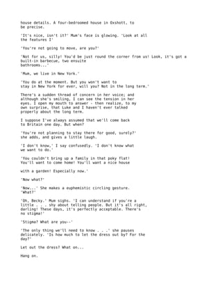 house details. A four-bedroomed house in Oxshott, to
be precise.

'It's nice, isn't it?' Mum's face is glowing. 'Look at all
the features I'

'You're not going to move, are you?'

'Not for us, silly! You'd be just round the corner from us! Look, it's got a
built-in barbecue, two ensuite
bathrooms...'

'Mum, we live in New York.'

'You do at the moment. But you won't want to
stay in New York for ever, will you? Not in the long term.'

There's a sudden thread of concern in her voice; and
although she's smiling, I can see the tension in her
eyes. I open my mouth to answer - then realize, to my
own surprise, that Luke and I haven't ever talked
properly about the long term.

I suppose I've always assumed that we'll come back
to Britain one day. But when?

'You're not planning to stay there for good, surely?'
she adds, and gives a little laugh.

'I don't know,' I say confusedly. 'I don't know what
we want to do.'

'You couldn't bring up a family in that poky flat!
You'll want to come home! You'll want a nice house

with a garden! Especially now.'

'Now what?'

'Now...' She makes a euphemistic circling gesture.
'What?'

'Oh, Becky.' Mum sighs. 'I can understand if you're a
little . . . shy about telling people. But it's all right,
darling! These days, it's perfectly acceptable. There's
no stigma!'

'Stigma? What are you--'

'The only thing we'll need to know . . .' she pauses
delicately. 'Is how much to let the dress out by? For the
day?'

Let out the dress? What on...

Hang on.
 