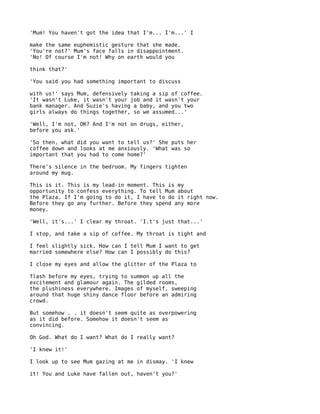 'Mum! You haven't got the idea that I'm... I'm...' I

make the same euphemistic gesture that she made.
'You're not?' Mum's face falls in disappointment.
'No! Of course I'm not! Why on earth would you

think that?'

'You said you had something important to discuss

with us!' says Mum, defensively taking a sip of coffee.
'It wasn't Luke, it wasn't your job and it wasn't your
bank manager. And Suzie's having a baby, and you two
girls always do things together, so we assumed...'

'Well, I'm not, OK? And I'm not on drugs, either,
before you ask.'

'So then, what did you want to tell us?' She puts her
coffee down and looks at me anxiously. 'What was so
important that you had to come home?'

There's silence in the bedroom. My fingers tighten
around my mug.

This is it. This is my lead-in moment. This is my
opportunity to confess everything. To tell Mum about
the Plaza. If I'm going to do it, I have to do it right now.
Before they go any further. Before they spend any more
money.

'Well, it's...' I clear my throat. 'I.t's just that...'

I stop, and take a sip of coffee. My throat is tight and

I feel slightly sick. How can I tell Mum I want to get
married somewhere else? How can I possibly do this?

I close my eyes and allow the glitter of the Plaza to

flash before my eyes, trying to summon up all the
excitement and glamour again. The gilded rooms,
the plushiness everywhere. Images of myself, sweeping
around that huge shiny dance floor before an admiring
crowd.

But somehow . . it doesn't seem quite as overpowering
as it did before. Somehow it doesn't seem as
convincing.

Oh God. What do I want? What do I really want?

'I knew it!'

I look up to see Mum gazing at me in dismay. 'I knew

it! You and Luke have fallen out, haven't you?'
 
