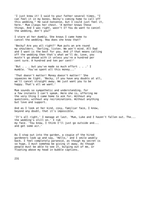 'I just knew it! I said to your father several times, "I
can feel it in my bones, Becky's coming home to call off
this wedding." He said nonsense, but I could just feel it,
here.' Mum clasps her chest. 'A mother knows these
things. And I was right, wasn't I? You do want to cancel
the wedding, don't you?'

I stare at her dumbly. She knows I came home to
cancel the wedding. How does she know that?

'Becky? Are you all right?' Mum puts an arm round
my shoulders. 'Darling, listen. We won't mind. All Dad
and I want is the best for you. And if that means calling
off the wedding then that's what we'll do. Love, you
mustn't go ahead with it unless you're a hundred per
cent sure. A hundred and ten per cent!'

'But . . . but you've made so much effort . . .' I
mumble. 'You've spent all this money...'

'That doesn't matter! Money doesn't matter!' She
squeezes me tight. 'Becky, if you have any doubts at all,
we'll cancel straight away. We just want you to be
happy. That's all we want.'

Mum sounds so sympathetic and understanding, for
a few instants I can't speak. Here she is, offering me
the very thing I came home to ask for. Without any
questions, without any recriminations. Without anything
but love and support.

And as I look at her kind, cosy, familiar face, I know,
beyond any doubt, that it's impossible.

'It's all right,' I manage at last. 'Mum, Luke and I haven't fallen out. The...
the wedding's still on.' I rub
my face. 'You know, I think I'll just go outside and...
and get some air.'


As I step out into the garden, a coupie of the hired
gardeners look up and say, 'Hello,' and I smile weakly
back. I feel completely paranoid, as though my secret is
so huge, I must somehow be giving it away. As though
people must be able to see it, bulging out of me, or
floating above my head in bubble captions.


231
 
