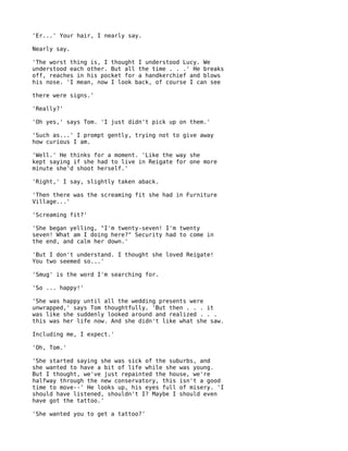 'Er...' Your hair, I nearly say.

Nearly say.

'The worst thing is, I thought I understood Lucy. We
understood each other. But all the time . . .' He breaks
off, reaches in his pocket for a handkerchief and blows
his nose. 'I mean, now I look back, of course I can see

there were signs.'

'Really?'

'Oh yes,' says Tom. 'I just didn't pick up on them.'

'Such as...' I prompt gently, trying not to give away
how curious I am.

'Well.' He thinks for a moment. 'Like the way she
kept saying if she had to live in Reigate for one more
minute she'd shoot herself.'

'Right,' I say, slightly taken aback.

'Then there was the screaming fit she had in Furniture
Village...'

'Screaming fit?'

'She began yelling, "I'm twenty-seven! I'm twenty
seven! What am I doing here?" Security had to come in
the end, and calm her down.'

'But I don't understand. I thought she loved Reigate!
You two seemed so...'

'Smug' is the word I'm searching for.

'So ... happy!'

'She was happy until all the wedding presents were
unwrapped,' says Tom thoughtfully. 'But then . . . it
was like she suddenly looked around and realized . . .
this was her life now. And she didn't like what she saw.

Including me, I expect.'

'Oh, Tom.'

'She started saying she was sick of the suburbs, and
she wanted to have a bit of life while she was young.
But I thought, we've just repainted the house, we're
halfway through the new conservatory, this isn't a good
time to move--' He looks up, his eyes full of misery. 'I
should have listened, shouldn't I? Maybe I should even
have got the tattoo.'

'She wanted you to get a tattoo?'
 
