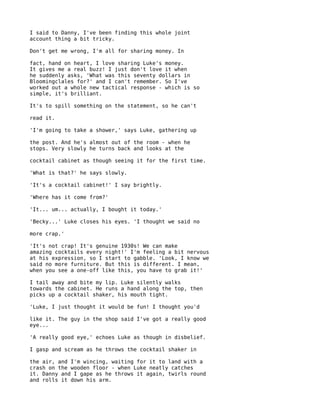 I said to Danny, I've been finding this whole joint
account thing a bit tricky.

Don't get me wrong, I'm all for sharing money. In

fact, hand on heart, I love sharing Luke's money.
It gives me a real buzz! I just don't love it when
he suddenly asks, 'What was this seventy dollars in
Bloomingclales for?' and I can't remember. So I've
worked out a whole new tactical response - which is so
simple, it's brilliant.

It's to spill something on the statement, so he can't

read it.

'I'm going to take a shower,' says Luke, gathering up

the post. And he's almost out of the room - when he
stops. Very slowly he turns back and looks at the

cocktail cabinet as though seeing it for the first time.

'What is that?' he says slowly.

'It's a cocktail cabinet!' I say brightly.

'Where has it come from?'

'It... um... actually, I bought it today.'

'Becky...' Luke closes his eyes. 'I thought we said no

more crap.'

'It's not crap! It's genuine 1930s! We can make
amazing cocktails every night!' I'm feeling a bit nervous
at his expression, so I start to gabble. 'Look, I know we
said no more furniture. But this is different. I mean,
when you see a one-off like this, you have to grab it!'

I tail away and bite my lip. Luke silently walks
towards the cabinet. He runs a hand along the top, then
picks up a cocktail shaker, his mouth tight.

'Luke, I just thought it would be fun! I thought you'd

like it. The guy in the shop said I've got a really good
eye...

'A really good eye,' echoes Luke as though in disbelief.

I gasp and scream as he throws the cocktail shaker in

the air, and I'm wincing, waiting for it to land with a
crash on the wooden floor - when Luke neatly catches
it. Danny and I gape as he throws it again, twirls round
and rolls it down his arm.
 