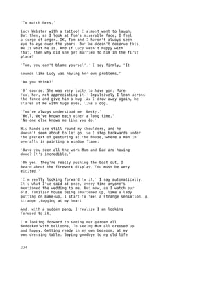 'To match hers.'

Lucy Webster with a tattoo! I almost want to laugh.
But then, as I look at Tom's miserable face, I feel
a surge of anger. OK, Tom and I haven't always seen
eye to eye over the years. But he doesn't deserve this.
He is what he is. And if Lucy wasn't happy with
that, then why did she get married to him in the first
place?

'Tom, you can't blame yourself,' I say firmly, 'It

sounds like Lucy was having her own problems.'

'Do you think?'

'Of course. She was very lucky to have yon. More
fool her, not appreciating it.' Impulsively I lean across
the fence and give him a hug. As I draw away again, he
stares at me with huge eyes, like a dog.

'You've always understood me, Becky.'
'Well, we've known each other a long time.'
'No-one else knows me like you do.'

His hands are still round my shoulders, and he
doesn't seem about to let go, so I step backwards under
the pretext of gesturing at the house, where a man in
overalls is painting a window flame.

'Have you seen all the work Mum and Dad are having
done? It's incredible.'

'Oh yes. They're really pushing the boat out. I
heard about the firework display. You must be very
excited.'

'I'm really looking forward to it,' I say automatically.
It's what I've said at once, every time anyone's
mentioned the wedding to me. But now, as I watch our
old, familiar house being smartened up, like a lady
putting on make-up, I start to feel a strange sensation. A
strange ,tugging at my heart.

And, with a sudden pang, I realize I am looking
forward to it.

I'm looking forward to seeing our garden all
bedecked'with balloons, To seeing Mum all dressed up
and happy. Getting ready in my own bedroom, at my
own dressing table. Saying goodbye to my old life


234
 