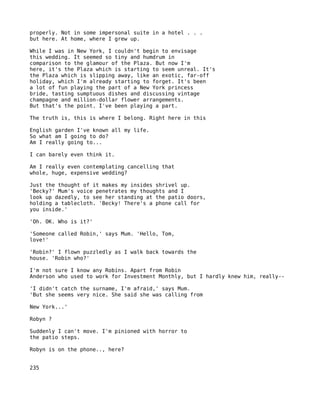 properly. Not in some impersonal suite in a hotel . . .
but here. At home, where I grew up.

While I was in New York, I couldn't begin to envisage
this wedding. It seemed so tiny and humdrum in
comparison to the glamour of the Plaza. But now I'm
here, it's the Plaza which is starting to seem unreal. It's
the Plaza which is slipping away, like an exotic, far-off
holiday, which I'm already starting to forget. It's been
a lot of fun playing the part of a New York princess
bride, tasting sumptuous dishes and discussing vintage
champagne and million-dollar flower arrangements.
But that's the point. I've been playing a part.

The truth is, this is where I belong. Right here in this

English garden I've known all my life.
So what am I going to do?
Am I really going to...

I can barely even think it.

Am I really even contemplating cancelling that
whole, huge, expensive wedding?

Just the thought of it makes my insides shrivel up.
'Becky?' Mum's voice penetrates my thoughts and I
look up dazedly, to see her standing at the patio doors,
holding a tablecloth. 'Becky! There's a phone call for
you inside.'

'Oh. OK. Who is it?'

'Someone called Robin,' says Mum. 'Hello, Tom,
love!'

'Robin?' I flown puzzledly as I walk back towards the
house. 'Robin who?'

I'm not sure I know any Robins. Apart from Robin
Anderson who used to work for Investment Monthly, but I hardly knew him, really--

'I didn't catch the surname, I'm afraid,' says Mum.
'But she seems very nice. She said she was calling from

New York...'

Robyn ?

Suddenly I can't move. I'm pinioned with horror to
the patio steps.

Robyn is on the phone.., here?


235
 