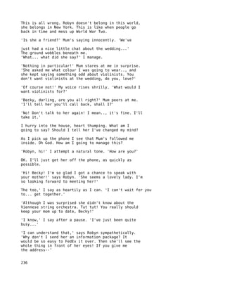 This is all wrong. Robyn doesn't belong in this world,
she belongs in New York. This is like when people go
back in time and mess up World War Two.

'Is she a friend?' Mum's saying innocently. 'We've

just had a nice little chat about the wedding...'
The ground wobbles beneath me.
'What... what did she say?' I manage.

'Nothing in particular!' Mum stares at me in surprise.
'She asked me what colour I was going to wear.., and
she kept saying something odd about violinists. You
don't want violinists at the wedding, do you, love?'

'Of course not!' My voice rises shrilly. 'What would I
want violinists for?'

'Becky, darling, are you all right?' Mum peers at me.
'I'll tell her you'll call back, shall I?'

'No! Don't talk to her again! I mean.., it's fine. I'll
take it.'

I hurry into the house, heart thumping. What am I
going to say? Should I tell her I've changed my mind?

As I pick up the phone I see that Mum's followed me
inside. Oh God. How am I going to manage this?

'Robyn, hi!' I attempt a natural tone. 'How are you?'

OK. I'll just get her off the phone, as quickly as
possible.

'Hi! Becky! I'm so glad I got a chance to speak with
your mother!' says Robyn. 'She seems a lovely lady. I'm
so looking forward to meeting her!'

The too,' I say as heartily as I can. 'I can't wait for you
to... get together.'

'Although I was surprised she didn't know about the
Viennese string orchestra. Tut tut! You really should
keep your mom up to date, Becky!'

'I know,' I say after a pause. 'I've just been quite
busy...'

'I can understand that,' says Robyn sympathetically.
'Why don't I send her an information package? It
would be so easy to FedEx it over. Then she'll see the
whole thing in front of her eyes! If you give me
the address--'


236
 